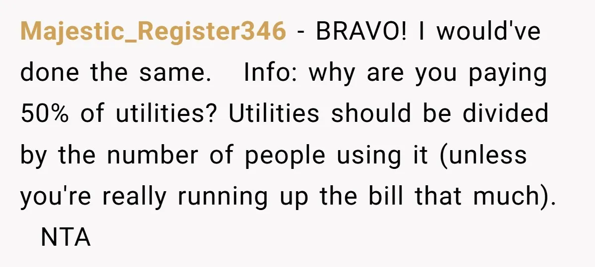 Majestic_Register346 − BRAVO! I would've done the same. Info: why are you paying 50% of utilities? Utilities should be divided by the number of people using it (unless you're really...
