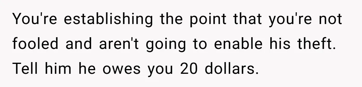 You're establishing the point that you're not fooled and aren't going to enable his theft. Tell him he owes you 20 dollars.