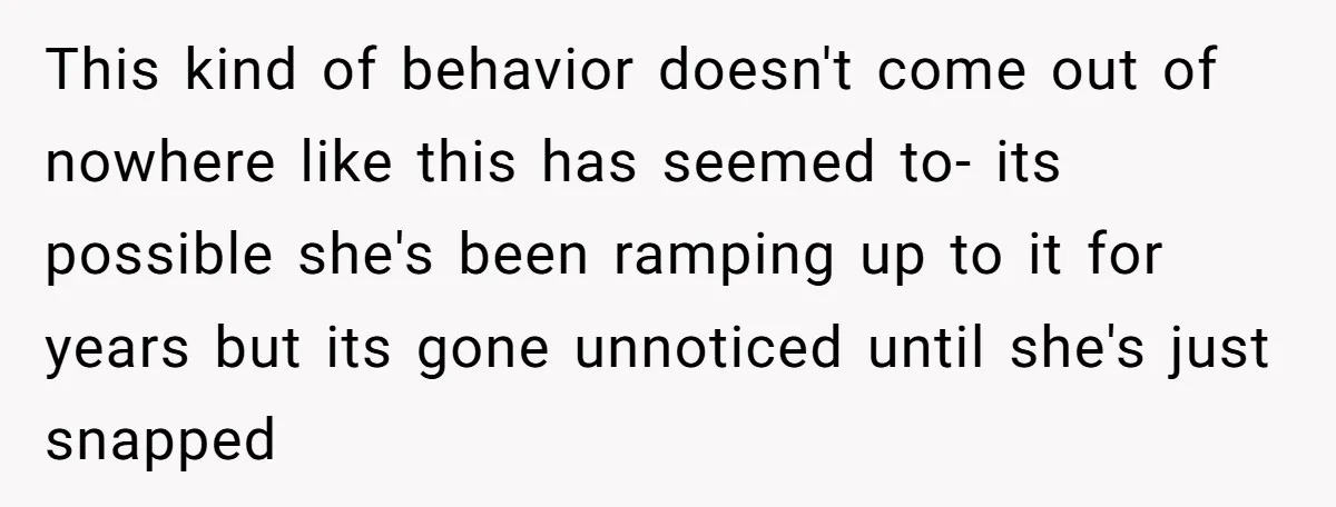 This kind of behavior doesn't come out of nowhere like this has seemed to- its possible she's been ramping up to it for years but its gone unnoticed until she's...