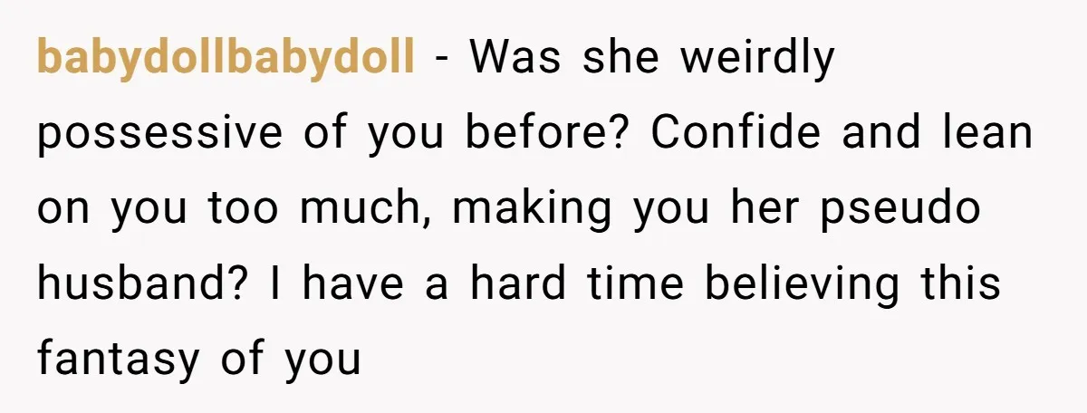 babydollbabydoll − Was she weirdly possessive of you before? Confide and lean on you too much, making you her pseudo husband? I have a hard time believing this fantasy of...