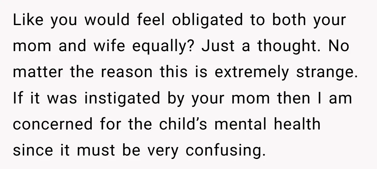 Like you would feel obligated to both your mom and wife equally? Just a thought. No matter the reason this is extremely strange. If it was instigated by your mom...