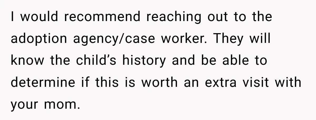 I would recommend reaching out to the adoption agency/case worker. They will know the child’s history and be able to determine if this is worth an extra visit with your...