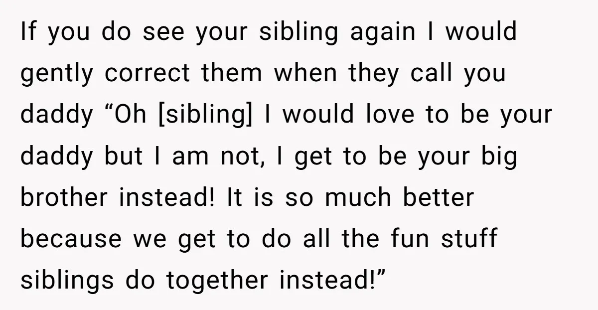 If you do see your sibling again I would gently correct them when they call you daddy “Oh [sibling] I would love to be your daddy but I am not,...