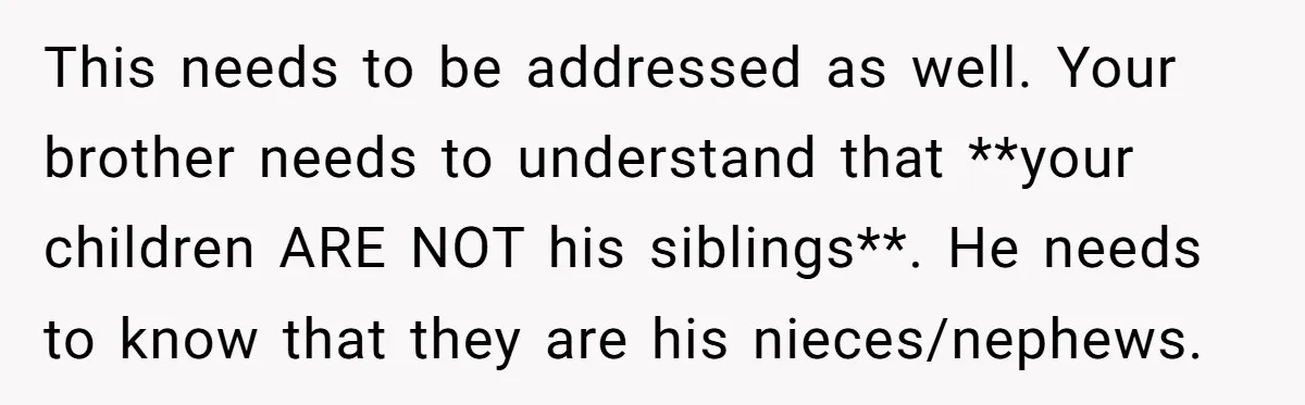 This needs to be addressed as well. Your brother needs to understand that **your children ARE NOT his siblings**. He needs to know that they are his nieces/nephews.
