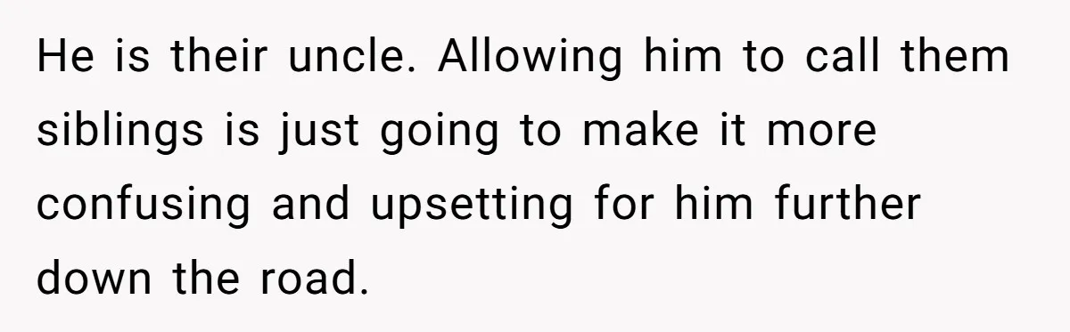 He is their uncle. Allowing him to call them siblings is just going to make it more confusing and upsetting for him further down the road.