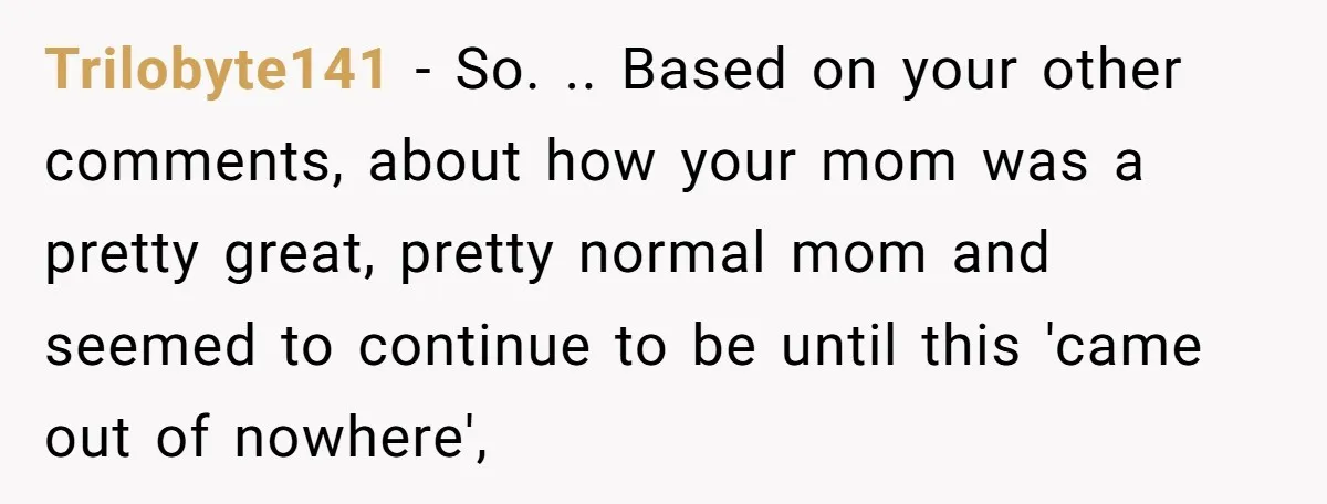 Trilobyte141 − So. .. Based on your other comments, about how your mom was a pretty great, pretty normal mom and seemed to continue to be until this 'came out...
