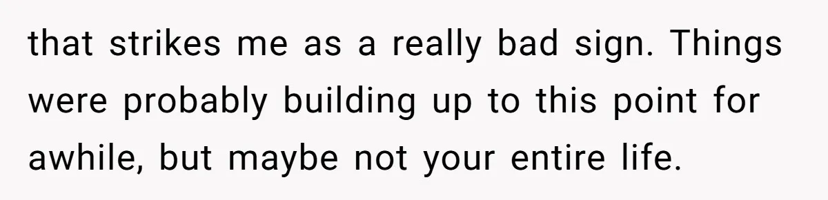 that strikes me as a really bad sign. Things were probably building up to this point for awhile, but maybe not your entire life.