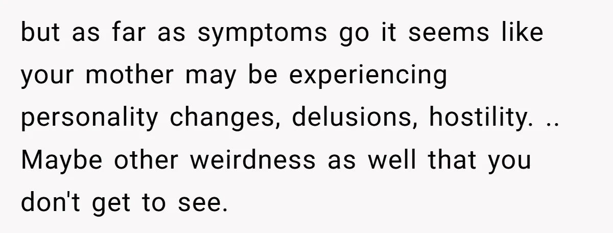 but as far as symptoms go it seems like your mother may be experiencing personality changes, delusions, hostility. .. Maybe other weirdness as well that you don't get to see.