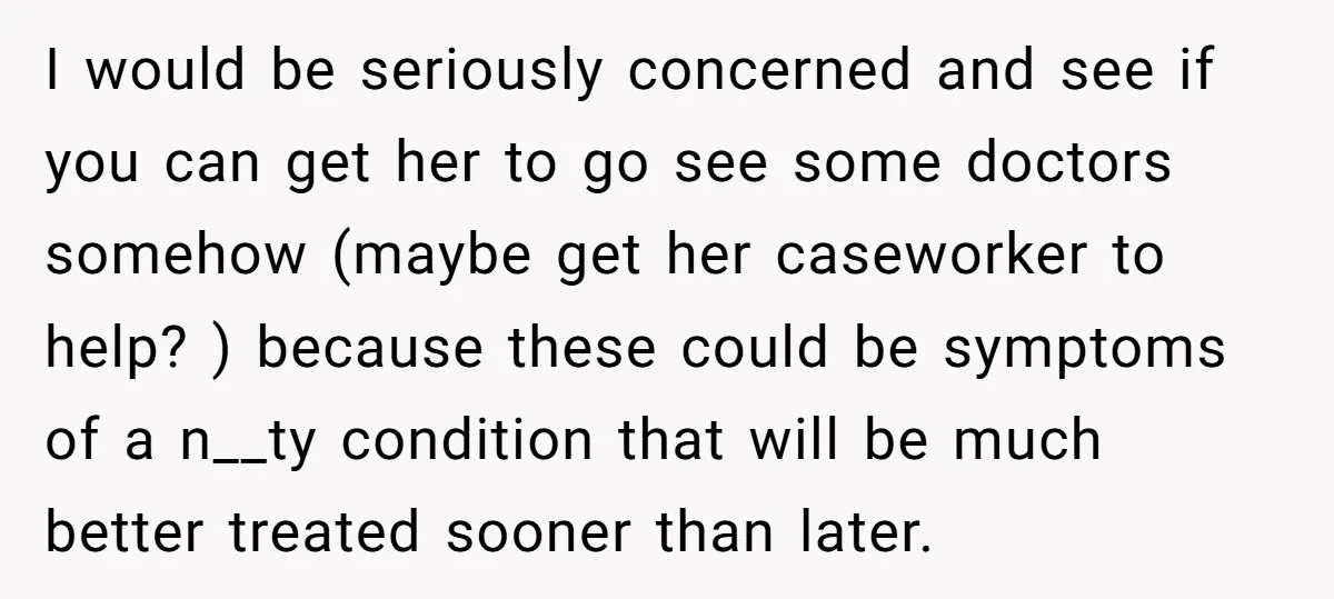 I would be seriously concerned and see if you can get her to go see some doctors somehow (maybe get her caseworker to help? ) because these could be symptoms...