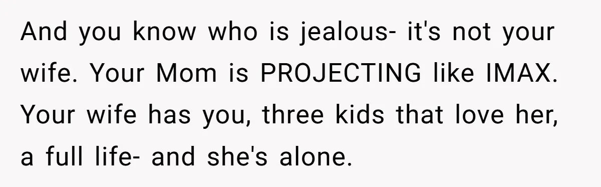 And you know who is jealous- it's not your wife. Your Mom is PROJECTING like IMAX. Your wife has you, three kids that love her, a full life- and she's...