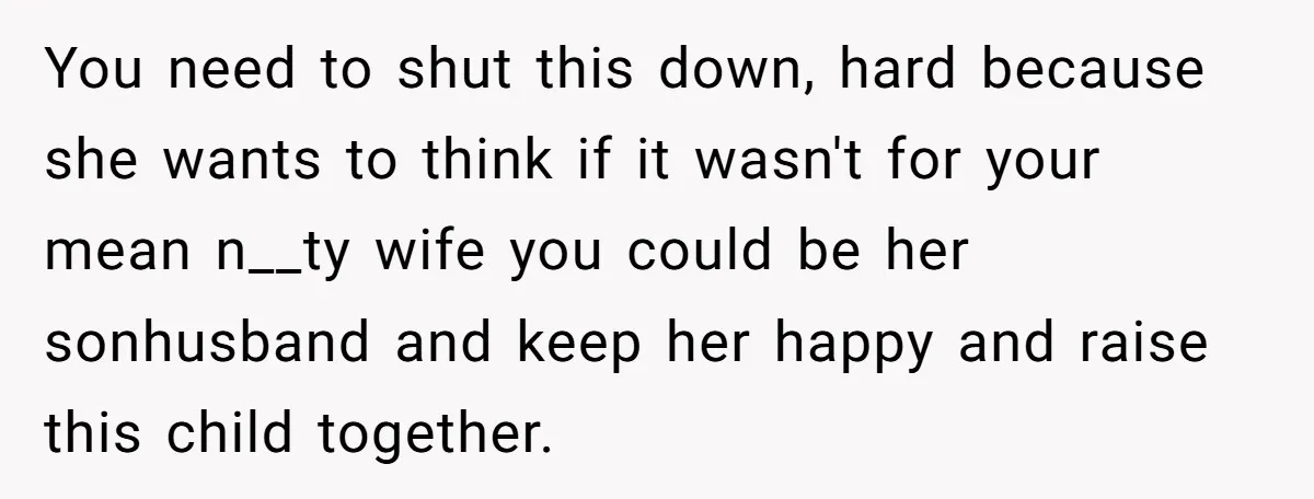 You need to shut this down, hard because she wants to think if it wasn't for your mean n__ty wife you could be her sonhusband and keep her happy and...