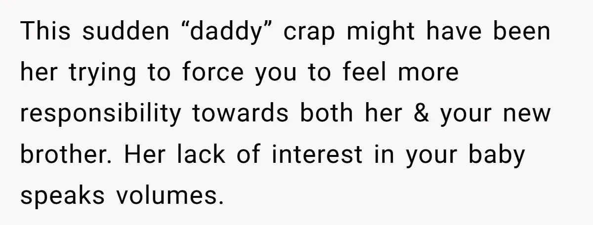 This sudden “daddy” crap might have been her trying to force you to feel more responsibility towards both her & your new brother. Her lack of interest in your baby...