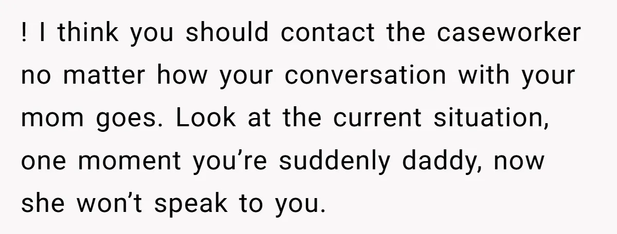 ! I think you should contact the caseworker no matter how your conversation with your mom goes. Look at the current situation, one moment you’re suddenly daddy, now she won’t...