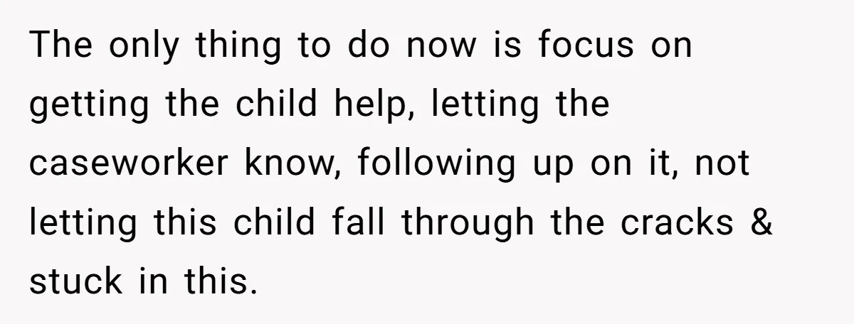 The only thing to do now is focus on getting the child help, letting the caseworker know, following up on it, not letting this child fall through the cracks &...