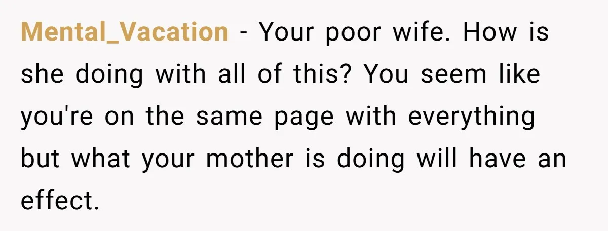 Mental_Vacation − Your poor wife. How is she doing with all of this? You seem like you're on the same page with everything but what your mother is doing will...