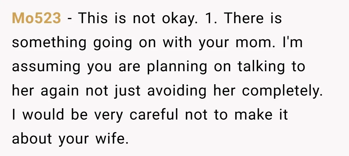 Mo523 − This is not okay. 1. There is something going on with your mom. I'm assuming you are planning on talking to her again not just avoiding her completely....