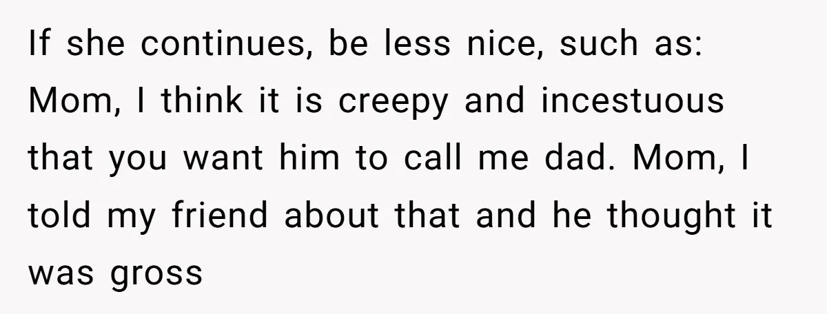 If she continues, be less nice, such as: Mom, I think it is creepy and incestuous that you want him to call me dad. Mom, I told my friend about...