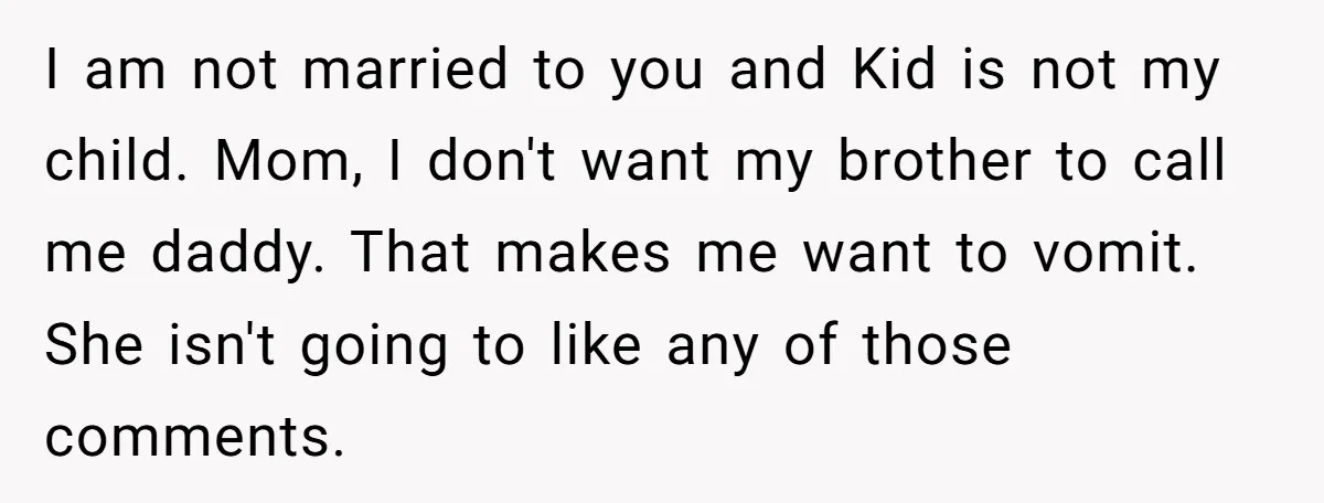 I am not married to you and Kid is not my child. Mom, I don't want my brother to call me daddy. That makes me want to vomit. She isn't...
