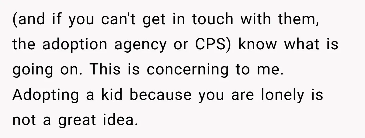 (and if you can't get in touch with them, the adoption agency or CPS) know what is going on. This is concerning to me. Adopting a kid because you are...
