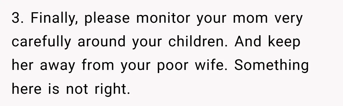3. Finally, please monitor your mom very carefully around your children. And keep her away from your poor wife. Something here is not right.