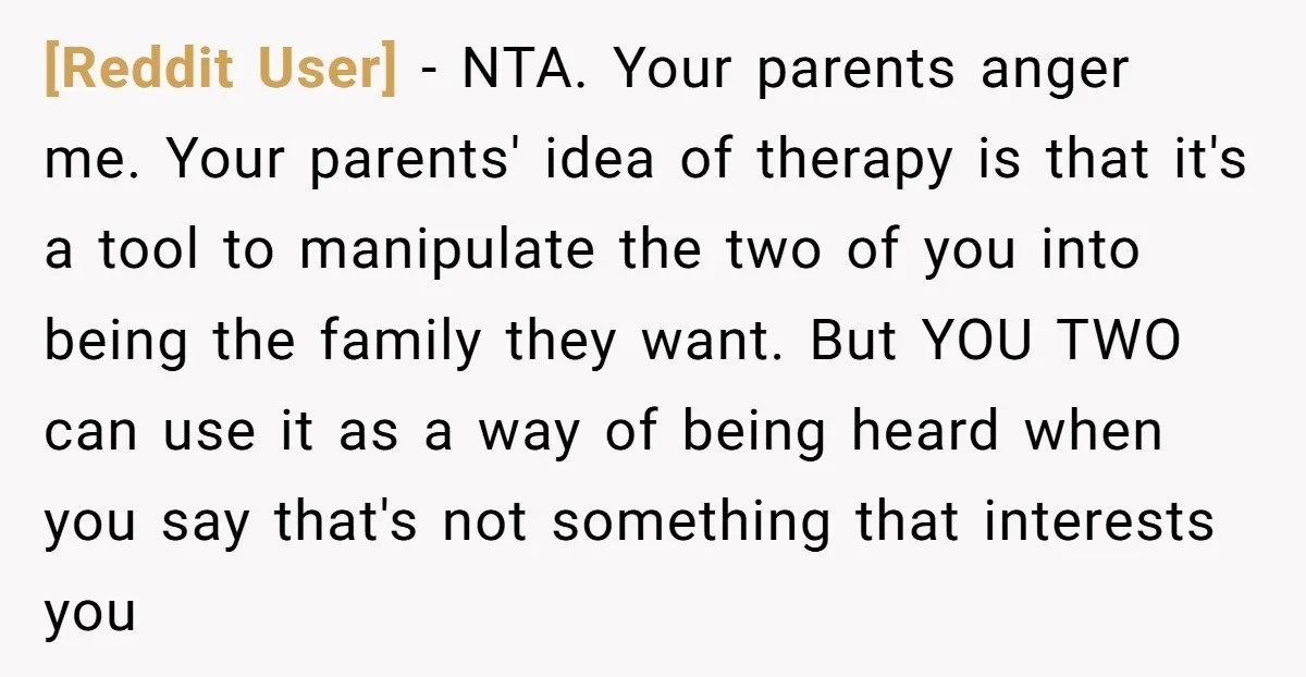[Reddit User] − NTA. Your parents anger me. Your parents' idea of therapy is that it's a tool to manipulate the two of you into being the family they want....