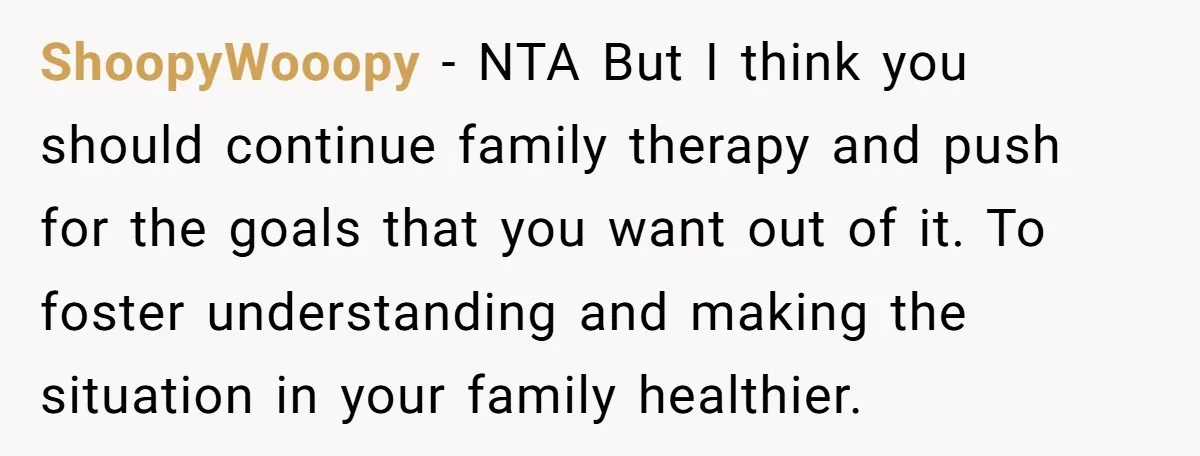 ShoopyWooopy − NTA But I think you should continue family therapy and push for the goals that you want out of it. To foster understanding and making the situation in...