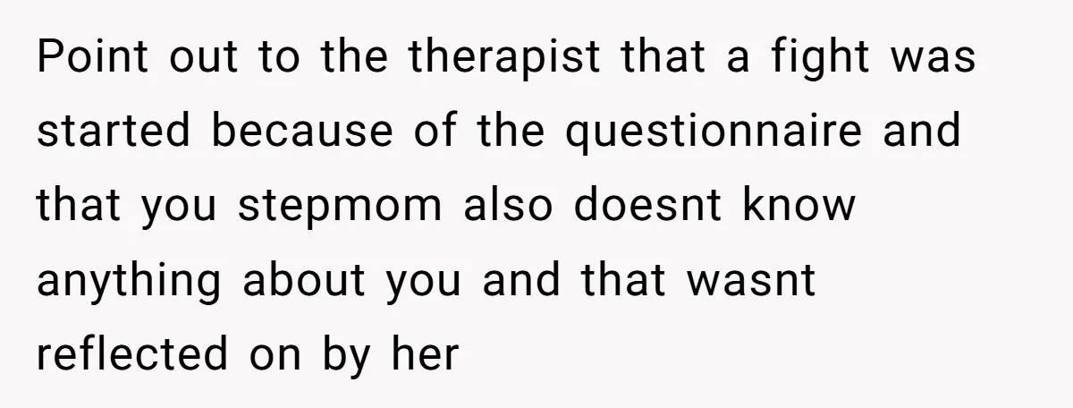 Point out to the therapist that a fight was started because of the questionnaire and that you stepmom also doesnt know anything about you and that wasnt reflected on by...