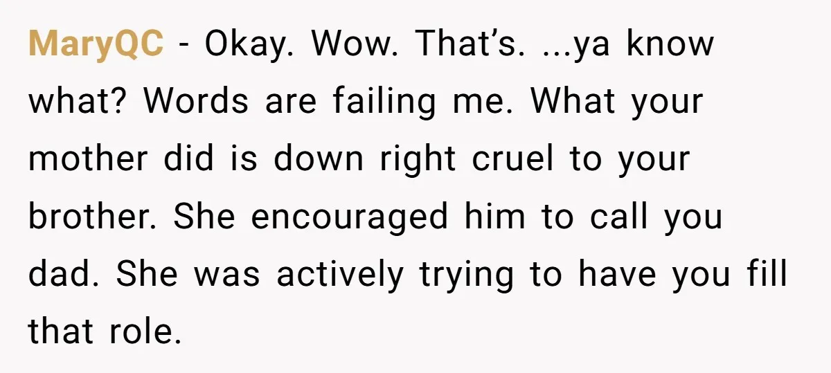 MaryQC − Okay. Wow. That’s. ...ya know what? Words are failing me. What your mother did is down right cruel to your brother. She encouraged him to call you dad....
