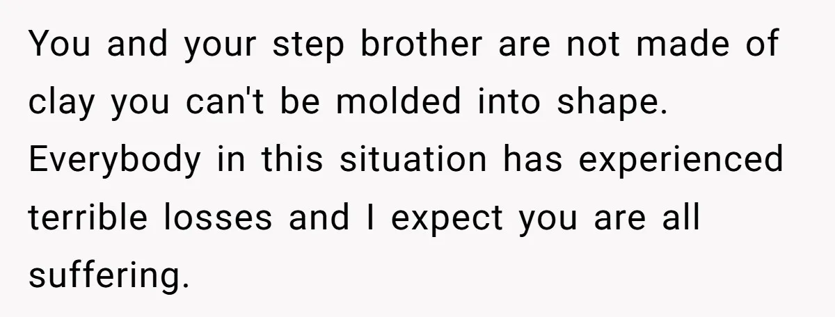 You and your step brother are not made of clay you can't be molded into shape. Everybody in this situation has experienced terrible losses and I expect you are all...