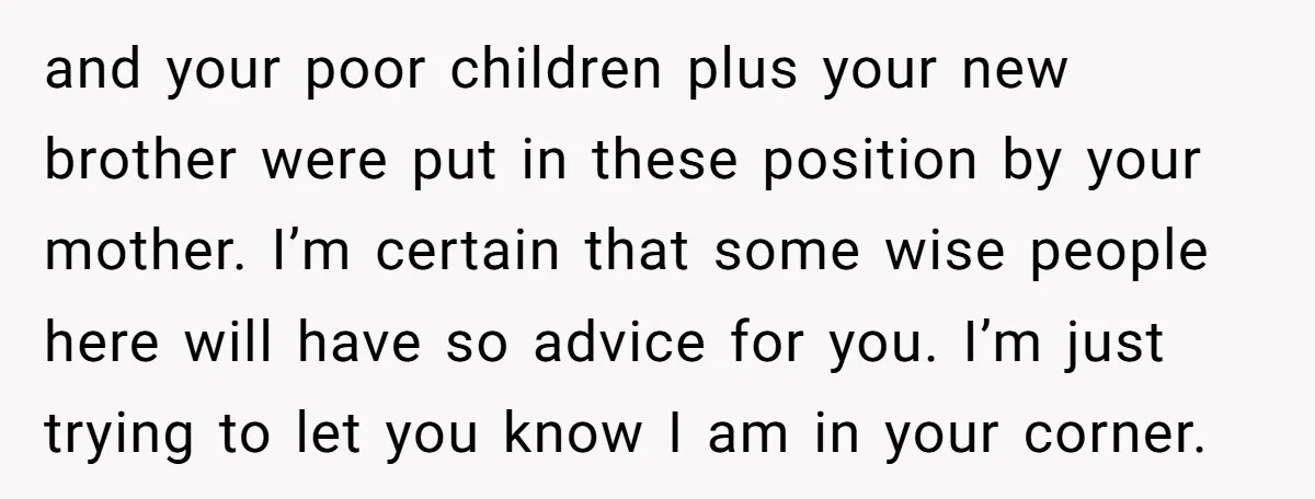 and your poor children plus your new brother were put in these position by your mother. I’m certain that some wise people here will have so advice for you. I’m...