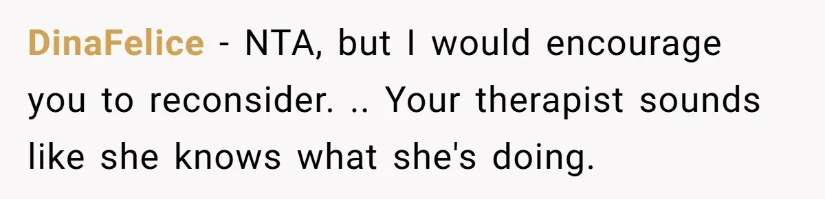 DinaFelice − NTA, but I would encourage you to reconsider. .. Your therapist sounds like she knows what she's doing.