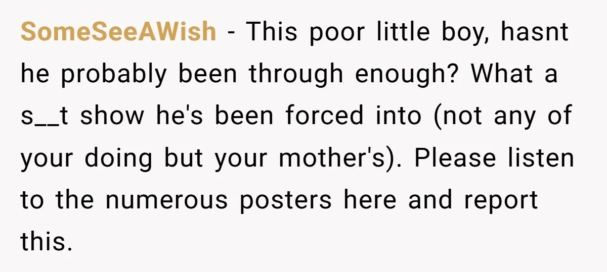 SomeSeeAWish − This poor little boy, hasnt he probably been through enough? What a s__t show he's been forced into (not any of your doing but your mother's). Please listen...