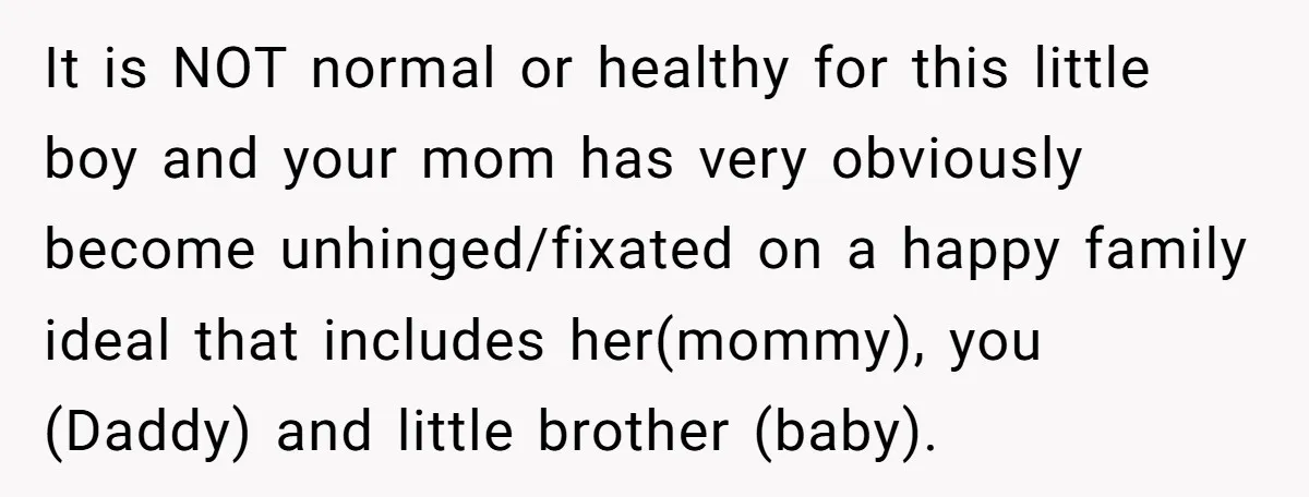 It is NOT normal or healthy for this little boy and your mom has very obviously become unhinged/fixated on a happy family ideal that includes her(mommy), you (Daddy) and little...