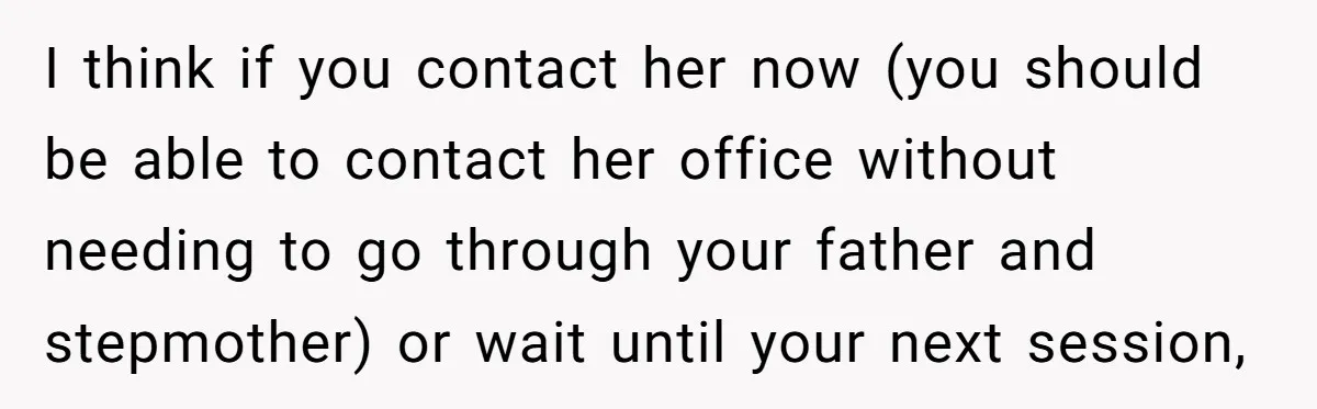 I think if you contact her now (you should be able to contact her office without needing to go through your father and stepmother) or wait until your next session,