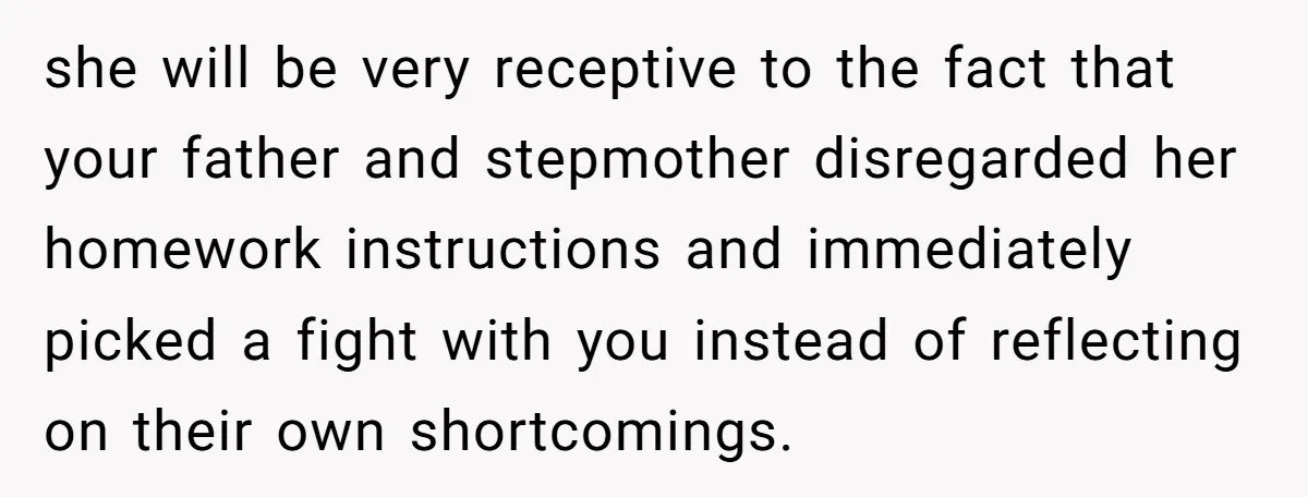 she will be very receptive to the fact that your father and stepmother disregarded her homework instructions and immediately picked a fight with you instead of reflecting on their own...