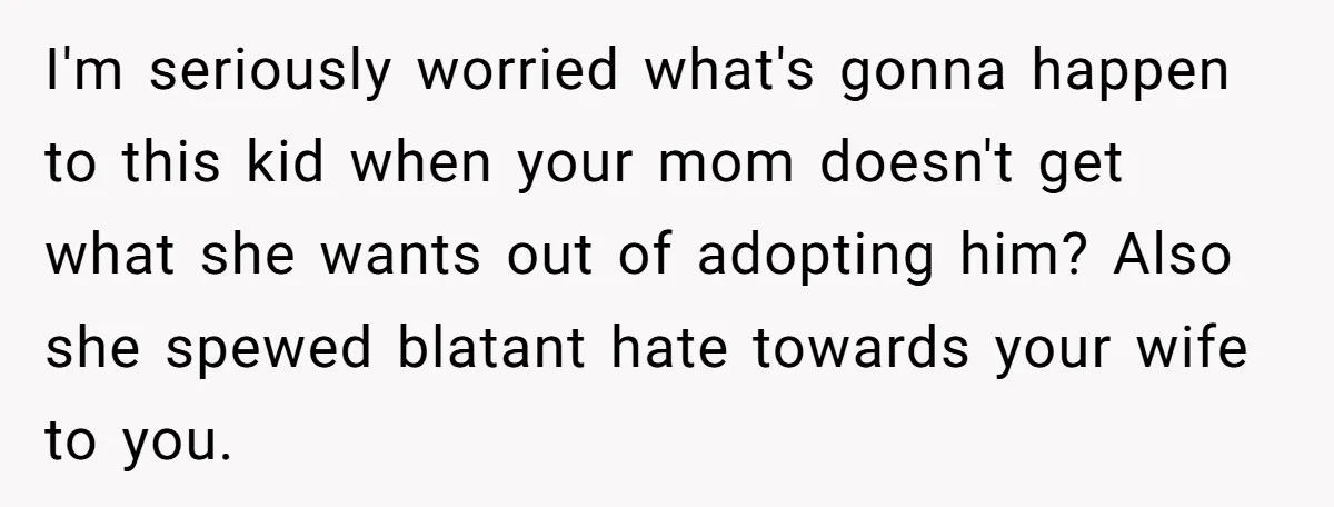 I'm seriously worried what's gonna happen to this kid when your mom doesn't get what she wants out of adopting him? Also she spewed blatant hate towards your wife to...