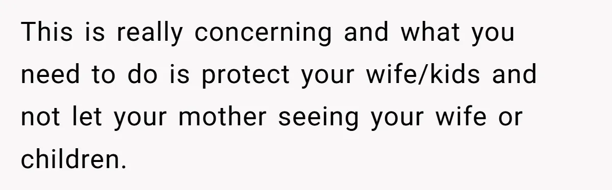 This is really concerning and what you need to do is protect your wife/kids and not let your mother seeing your wife or children.