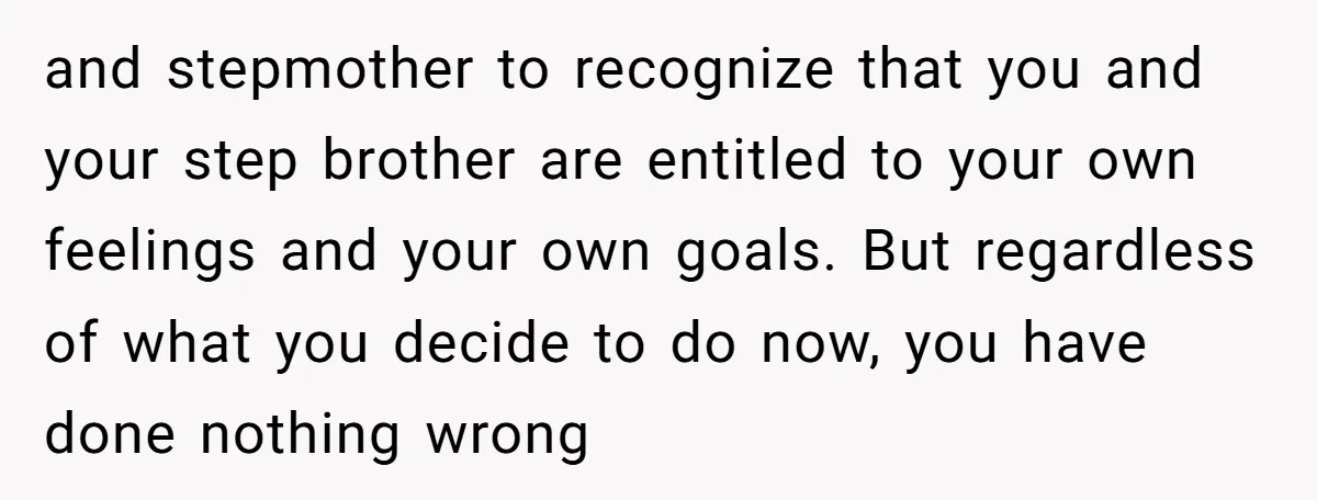 and stepmother to recognize that you and your step brother are entitled to your own feelings and your own goals. But regardless of what you decide to do now, you...