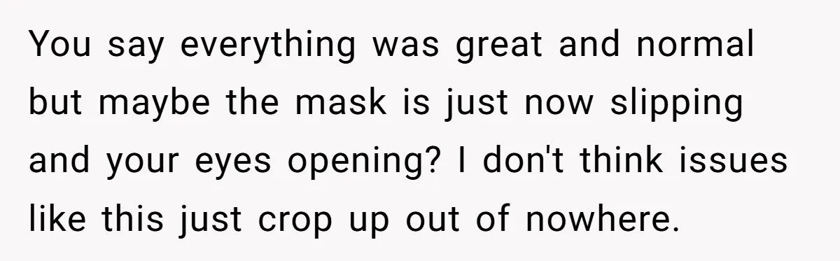 You say everything was great and normal but maybe the mask is just now slipping and your eyes opening? I don't think issues like this just crop up out of...