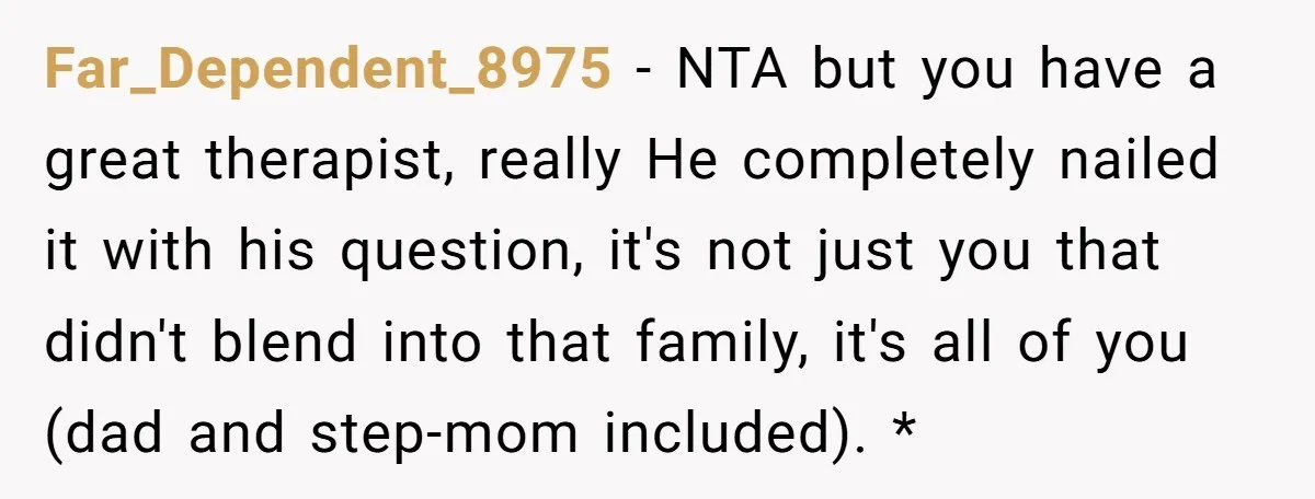 Far_Dependent_8975 − NTA but you have a great therapist, really He completely nailed it with his question, it's not just you that didn't blend into that family, it's all of...