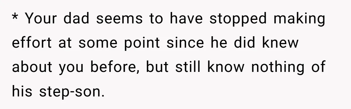 * Your dad seems to have stopped making effort at some point since he did knew about you before, but still know nothing of his step-son.
