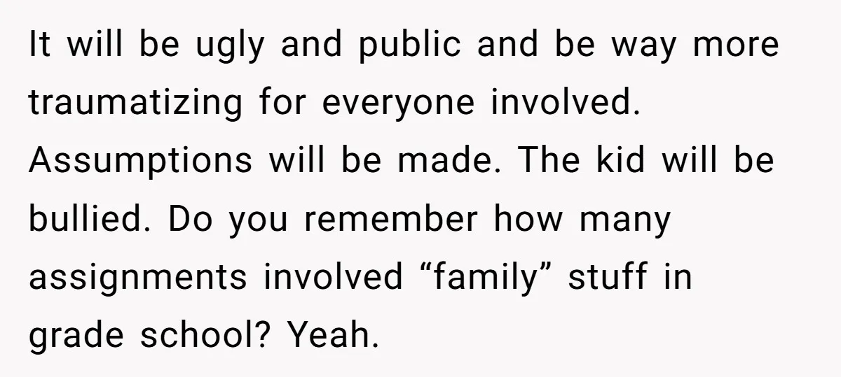 It will be ugly and public and be way more traumatizing for everyone involved. Assumptions will be made. The kid will be bullied. Do you remember how many assignments involved...