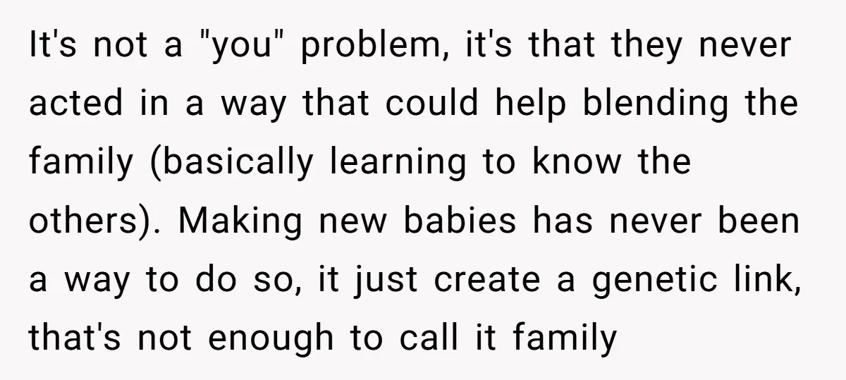 It's not a "you" problem, it's that they never acted in a way that could help blending the family (basically learning to know the others). Making new babies has never...
