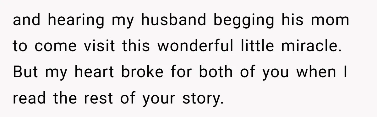 and hearing my husband begging his mom to come visit this wonderful little miracle. But my heart broke for both of you when I read the rest of your story.