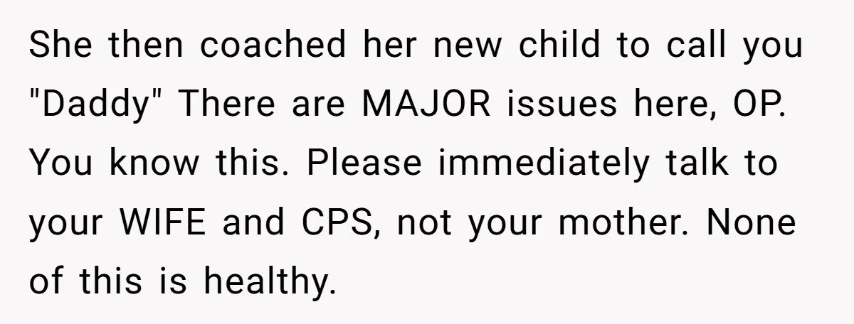 She then coached her new child to call you "Daddy" There are MAJOR issues here, OP. You know this. Please immediately talk to your WIFE and CPS, not your mother....