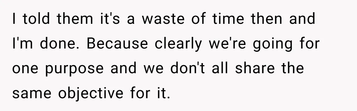 I told them it's a waste of time then and I'm done. Because clearly we're going for one purpose and we don't all share the same objective for it.