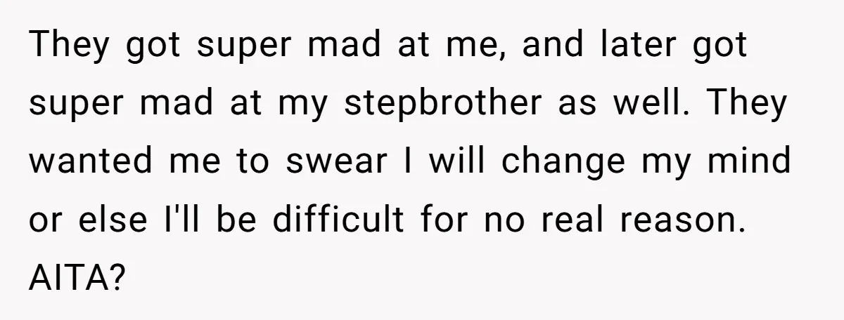 They got super mad at me, and later got super mad at my stepbrother as well. They wanted me to swear I will change my mind or else I'll be...