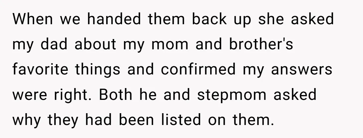 When we handed them back up she asked my dad about my mom and brother's favorite things and confirmed my answers were right. Both he and stepmom asked why they...