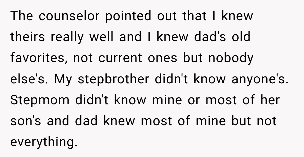 The counselor pointed out that I knew theirs really well and I knew dad's old favorites, not current ones but nobody else's. My stepbrother didn't know anyone's. Stepmom didn't know...