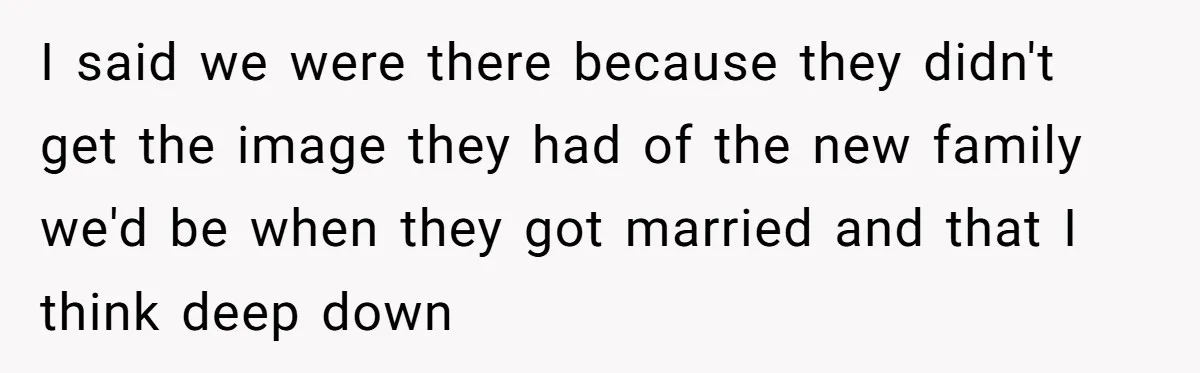 I said we were there because they didn't get the image they had of the new family we'd be when they got married and that I think deep down